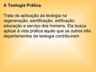 A Teologia Prática .  Trata da aplicação da teologia na regeneração, santificação, edificação, educação e serviço dos homens. Ela busca aplicar à vida prática aquilo que os outros três departamentos da teologia contribuíram  