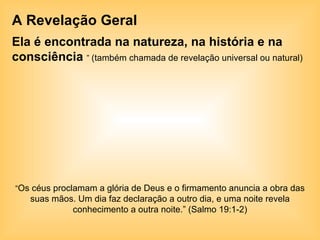 A Revelação Geral Ela é encontrada na natureza, na história e na consciência   ”  (também chamada de revelação universal ou natural)  “ Os céus proclamam a glória de Deus e o firmamento anuncia a obra das suas mãos. Um dia faz declaração a outro dia, e uma noite revela conhecimento a outra noite.” (Salmo 19:1-2) 
