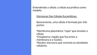 Entendendo a célula: a célula eucariótica como
modelo
Estruturas Das Células Eucarióticas
Basicamente, uma célula é formada por três
partes:
Membrana plasmática: “capa” que envolve a
célula;
Citoplasma: região que fica entre a
membrana e o núcleo;
Núcleo: estrutura que controla as atividades
celulares.
 