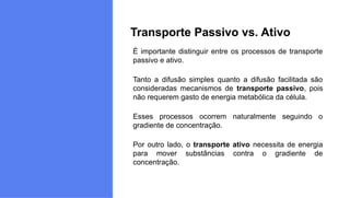 É importante distinguir entre os processos de transporte
passivo e ativo.
Tanto a difusão simples quanto a difusão facilitada são
consideradas mecanismos de transporte passivo, pois
não requerem gasto de energia metabólica da célula.
Esses processos ocorrem naturalmente seguindo o
gradiente de concentração.
Por outro lado, o transporte ativo necessita de energia
para mover substâncias contra o gradiente de
concentração.
Transporte Passivo vs. Ativo
 