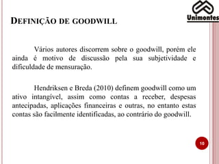 DEFINIÇÃO DE GOODWILL
10
Vários autores discorrem sobre o goodwill, porém ele
ainda é motivo de discussão pela sua subjetividade e
dificuldade de mensuração.
Hendriksen e Breda (2010) definem goodwill como um
ativo intangível, assim como contas a receber, despesas
antecipadas, aplicações financeiras e outras, no entanto estas
contas são facilmente identificadas, ao contrário do goodwill.
 