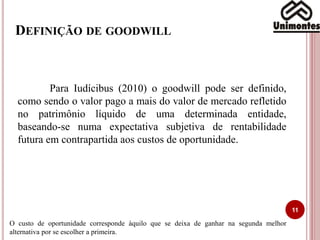 DEFINIÇÃO DE GOODWILL
11
Para Iudícibus (2010) o goodwill pode ser definido,
como sendo o valor pago a mais do valor de mercado refletido
no patrimônio líquido de uma determinada entidade,
baseando-se numa expectativa subjetiva de rentabilidade
futura em contrapartida aos custos de oportunidade.
O custo de oportunidade corresponde àquilo que se deixa de ganhar na segunda melhor
alternativa por se escolher a primeira.
 