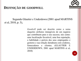 DEFINIÇÃO DE GOODWILL
12
Segundo Glautier e Underdown (2001 apud MARTINS
et al, 2010, p. 5),
Goodwill pode ser descrito como a soma
daqueles atributos intangíveis de um negócio
que contribuem para o seu sucesso, tais como:
uma localização favorável, uma boa reputação,
a habilidade e perícia dos seus empregados e
gestores e sua relação duradoura com credores,
fornecedores e clientes. (GLAUTIER E
UNDERDOWN, 2001 apud MARTINS et al,
2010)
 