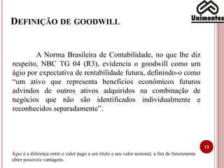 DEFINIÇÃO DE GOODWILL
13
A Norma Brasileira de Contabilidade, no que lhe diz
respeito, NBC TG 04 (R3), evidencia o goodwill como um
ágio por expectativa de rentabilidade futura, definindo-o como
“um ativo que representa benefícios econômicos futuros
advindos de outros ativos adquiridos na combinação de
negócios que não são identificados individualmente e
reconhecidos separadamente”.
Ágio é a diferença entre o valor pago a um título e seu valor nominal, a fim de futuramente
obter possíveis vantagens.
 