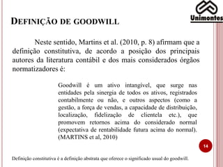 DEFINIÇÃO DE GOODWILL
14
Neste sentido, Martins et al. (2010, p. 8) afirmam que a
definição constitutiva, de acordo a posição dos principais
autores da literatura contábil e dos mais considerados órgãos
normatizadores é:
Goodwill é um ativo intangível, que surge nas
entidades pela sinergia de todos os ativos, registrados
contabilmente ou não, e outros aspectos (como a
gestão, a força de vendas, a capacidade de distribuição,
localização, fidelização de clientela etc.), que
promovem retornos acima do considerado normal
(expectativa de rentabilidade futura acima do normal).
(MARTINS et al, 2010)
Definição constitutiva é a definição abstrata que oferece o significado usual do goodwill.
 