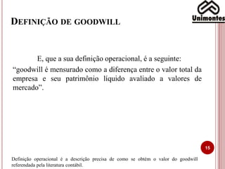 DEFINIÇÃO DE GOODWILL
15
E, que a sua definição operacional, é a seguinte:
“goodwill é mensurado como a diferença entre o valor total da
empresa e seu patrimônio líquido avaliado a valores de
mercado”.
Definição operacional é a descrição precisa de como se obtém o valor do goodwill
referendada pela literatura contábil.
 