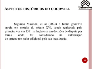 ASPECTOS HISTÓRICOS DO GOODWILL
16
Segundo Mazzioni et al (2003) o termo goodwill
surgiu em meados do século XVI, sendo registrado pela
primeira vez em 1571 na Inglaterra em decisões de disputa por
terras, onde foi considerado na valorização
do terreno um valor adicional pela sua localização.
 