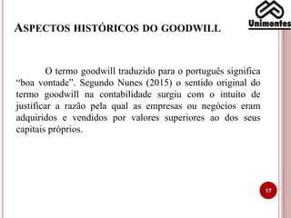 ASPECTOS HISTÓRICOS DO GOODWILL
17
O termo goodwill traduzido para o português significa
“boa vontade”. Segundo Nunes (2015) o sentido original do
termo goodwill na contabilidade surgiu com o intuito de
justificar a razão pela qual as empresas ou negócios eram
adquiridos e vendidos por valores superiores ao dos seus
capitais próprios.
 