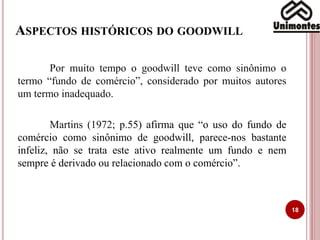 ASPECTOS HISTÓRICOS DO GOODWILL
18
Por muito tempo o goodwill teve como sinônimo o
termo “fundo de comércio”, considerado por muitos autores
um termo inadequado.
Martins (1972; p.55) afirma que “o uso do fundo de
comércio como sinônimo de goodwill, parece-nos bastante
infeliz, não se trata este ativo realmente um fundo e nem
sempre é derivado ou relacionado com o comércio”.
 