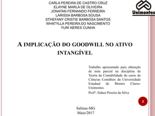 CARLA PEREIRA DE CASTRO CRUZ
ELAYNE MARLA DE OLIVEIRA
JONATAN FERNANDO FERREIRA
LARISSA BARBOSA SOUSA
STHEFANY CRISTIE BARBOSA SANTOS
WHATYLLA PEREIRA DO NASCIMENTO
YURI NERES CUNHA
Trabalho apresentado para obtenção
de nota parcial na disciplina de
Teoria da Contabilidade do curso de
Ciências Contábeis da Universidade
Estadual de Montes Claros-
Unimontes.
Profº: Sidnei Pereira da Silva
A IMPLICAÇÃO DO GOODWILL NO ATIVO
INTANGÍVEL
Salinas-MG
Maio/2017
2
 