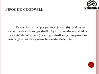 TIPOS DE GOODWILL
21
Desta forma, a perspectiva (a) e (b) podem ser
denominadas como goodwill objetivo, sendo registrados
na contabilidade, e a (c) como goodwill subjetivo, pois tem
sua origem em expectativa de rentabilidade futura.
 