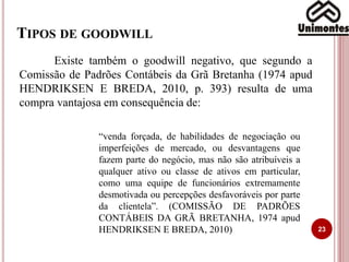 TIPOS DE GOODWILL
23
Existe também o goodwill negativo, que segundo a
Comissão de Padrões Contábeis da Grã Bretanha (1974 apud
HENDRIKSEN E BREDA, 2010, p. 393) resulta de uma
compra vantajosa em consequência de:
“venda forçada, de habilidades de negociação ou
imperfeições de mercado, ou desvantagens que
fazem parte do negócio, mas não são atribuíveis a
qualquer ativo ou classe de ativos em particular,
como uma equipe de funcionários extremamente
desmotivada ou percepções desfavoráveis por parte
da clientela”. (COMISSÃO DE PADRÕES
CONTÁBEIS DA GRÃ BRETANHA, 1974 apud
HENDRIKSEN E BREDA, 2010)
 