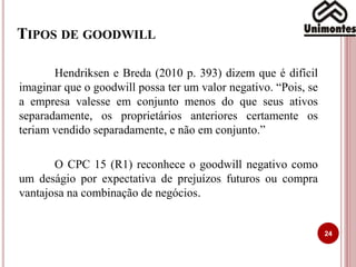 TIPOS DE GOODWILL
24
Hendriksen e Breda (2010 p. 393) dizem que é difícil
imaginar que o goodwill possa ter um valor negativo. “Pois, se
a empresa valesse em conjunto menos do que seus ativos
separadamente, os proprietários anteriores certamente os
teriam vendido separadamente, e não em conjunto.”
O CPC 15 (R1) reconhece o goodwill negativo como
um deságio por expectativa de prejuízos futuros ou compra
vantajosa na combinação de negócios.
 