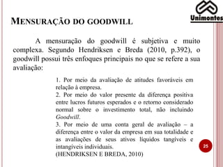 MENSURAÇÃO DO GOODWILL
25
A mensuração do goodwill é subjetiva e muito
complexa. Segundo Hendriksen e Breda (2010, p.392), o
goodwill possui três enfoques principais no que se refere a sua
avaliação:
1. Por meio da avaliação de atitudes favoráveis em
relação à empresa.
2. Por meio do valor presente da diferença positiva
entre lucros futuros esperados e o retorno considerado
normal sobre o investimento total, não incluindo
Goodwill.
3. Por meio de uma conta geral de avaliação – a
diferença entre o valor da empresa em sua totalidade e
as avaliações de seus ativos líquidos tangíveis e
intangíveis individuais.
(HENDRIKSEN E BREDA, 2010)
 