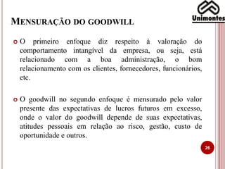 MENSURAÇÃO DO GOODWILL
26
 O primeiro enfoque diz respeito à valoração do
comportamento intangível da empresa, ou seja, está
relacionado com a boa administração, o bom
relacionamento com os clientes, fornecedores, funcionários,
etc.
 O goodwill no segundo enfoque é mensurado pelo valor
presente das expectativas de lucros futuros em excesso,
onde o valor do goodwill depende de suas expectativas,
atitudes pessoais em relação ao risco, gestão, custo de
oportunidade e outros.
 