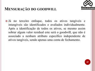 MENSURAÇÃO DO GOODWILL
27
 Já no terceiro enfoque, todos os ativos tangíveis e
intangíveis são identificados e avaliados individualmente.
Após a identificação de todos os ativos, se mesmo assim
sobrar algum valor residual este será o goodwill, que não é
associado a nenhum atributo específico independente de
ativos tangíveis, sendo apenas uma conta de fechamento.
 