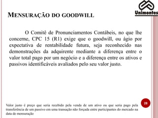 MENSURAÇÃO DO GOODWILL
28
O Comitê de Pronunciamentos Contábeis, no que lhe
concerne, CPC 15 (R1) exige que o goodwill, ou ágio por
expectativa de rentabilidade futura, seja reconhecido nas
demonstrações da adquirente mediante a diferença entre o
valor total pago por um negócio e a diferença entre os ativos e
passivos identificáveis avaliados pelo seu valor justo.
Valor justo é preço que seria recebido pela venda de um ativo ou que seria pago pela
transferência de um passivo em uma transação não forçada entre participantes do mercado na
data de mensuração
 