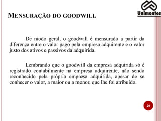 MENSURAÇÃO DO GOODWILL
29
De modo geral, o goodwill é mensurado a partir da
diferença entre o valor pago pela empresa adquirente e o valor
justo dos ativos e passivos da adquirida.
Lembrando que o goodwill da empresa adquirida só é
registrado contabilmente na empresa adquirente, não sendo
reconhecido pela própria empresa adquirida, apesar de se
conhecer o valor, a maior ou a menor, que lhe foi atribuído.
 
