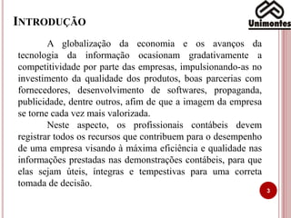 INTRODUÇÃO
3
A globalização da economia e os avanços da
tecnologia da informação ocasionam gradativamente a
competitividade por parte das empresas, impulsionando-as no
investimento da qualidade dos produtos, boas parcerias com
fornecedores, desenvolvimento de softwares, propaganda,
publicidade, dentre outros, afim de que a imagem da empresa
se torne cada vez mais valorizada.
Neste aspecto, os profissionais contábeis devem
registrar todos os recursos que contribuem para o desempenho
de uma empresa visando à máxima eficiência e qualidade nas
informações prestadas nas demonstrações contábeis, para que
elas sejam úteis, íntegras e tempestivas para uma correta
tomada de decisão.
 