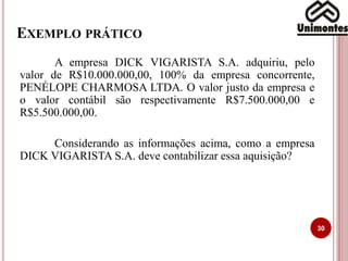 EXEMPLO PRÁTICO
30
A empresa DICK VIGARISTA S.A. adquiriu, pelo
valor de R$10.000.000,00, 100% da empresa concorrente,
PENÉLOPE CHARMOSA LTDA. O valor justo da empresa e
o valor contábil são respectivamente R$7.500.000,00 e
R$5.500.000,00.
Considerando as informações acima, como a empresa
DICK VIGARISTA S.A. deve contabilizar essa aquisição?
 