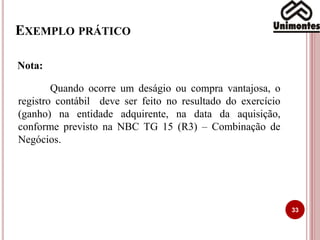 EXEMPLO PRÁTICO
33
Quando ocorre um deságio ou compra vantajosa, o
registro contábil deve ser feito no resultado do exercício
(ganho) na entidade adquirente, na data da aquisição,
conforme previsto na NBC TG 15 (R3) – Combinação de
Negócios.
Nota:
 