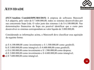 ATIVIDADE
34
(FGV/Analista Contábil/DPE/RO/2015) A empresa de softwares Marcosoft
S.A adquiriu, pelo valor de $ 7.600.000,00, todos os sistemas desenvolvidos por
sua concorrente Sopa Ltda. O valor justo dos sistemas é de $ 6.100.000,00. Nas
demonstrações financeiras da Sopa era possível identificar que o custo para
desenvolver os sistemas correspondiam ao valor líquido de 3.000.000,00.
Considerando as informações acima, a Marcosoft deve classificar essa aquisição
da seguinte forma:
a) $ 6.100.000,00 como investimento e $ 1.500.000,00 como goodwill;
b) $ 3.000.000,00 como intangível e $ 4.600.000,00 como goodwill;
c) $ 6.100.000,00 como investimento e $ 1.500.000,00 como despesa;
d) $ 3.000.000,00 como investimento e $ 4.600.000,00 como intangível;
e) $ 7.600.000,00 como intangível.
 