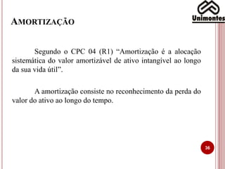 AMORTIZAÇÃO
Segundo o CPC 04 (R1) “Amortização é a alocação
sistemática do valor amortizável de ativo intangível ao longo
da sua vida útil”.
A amortização consiste no reconhecimento da perda do
valor do ativo ao longo do tempo.
36
 