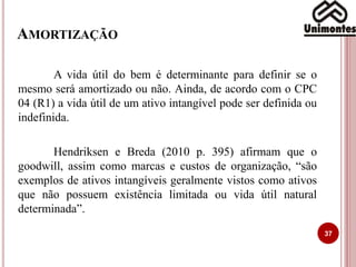 AMORTIZAÇÃO
A vida útil do bem é determinante para definir se o
mesmo será amortizado ou não. Ainda, de acordo com o CPC
04 (R1) a vida útil de um ativo intangível pode ser definida ou
indefinida.
Hendriksen e Breda (2010 p. 395) afirmam que o
goodwill, assim como marcas e custos de organização, “são
exemplos de ativos intangíveis geralmente vistos como ativos
que não possuem existência limitada ou vida útil natural
determinada”.
37
 