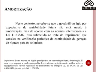 AMORTIZAÇÃO
Neste contexto, percebe-se que o goodwill ou ágio por
expectativa de rentabilidade futura não está sujeito à
amortização, mas de acordo com as normas internacionais e
Lei 11.638/07, está submetido ao teste de Impairment, que
consiste na verificação periódica da continuidade de geração
de riqueza para os acionistas.
38
Impairment é uma palavra em inglês que significa, em sua tradução literal, deterioração. É
uma regra segunda a qual a companhia deverá efetuar, periodicamente, análise sobre a
recuperação dos valores registrados no imobilizado e no intangível (§ 3 do art. 183 da Lei
6.404/1976 alterada pela Lei 11.638/07).
 