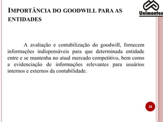 IMPORTÂNCIA DO GOODWILL PARA AS
ENTIDADES
A avaliação e contabilização do goodwill, fornecem
informações indispensáveis para que determinada entidade
entre e se mantenha no atual mercado competitivo, bem como
a evidenciação de informações relevantes para usuários
internos e externos da contabilidade.
39
 