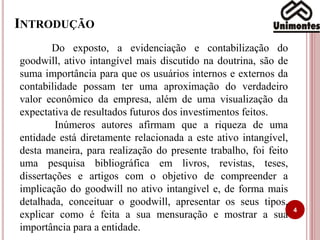 INTRODUÇÃO
4
Do exposto, a evidenciação e contabilização do
goodwill, ativo intangível mais discutido na doutrina, são de
suma importância para que os usuários internos e externos da
contabilidade possam ter uma aproximação do verdadeiro
valor econômico da empresa, além de uma visualização da
expectativa de resultados futuros dos investimentos feitos.
Inúmeros autores afirmam que a riqueza de uma
entidade está diretamente relacionada a este ativo intangível,
desta maneira, para realização do presente trabalho, foi feito
uma pesquisa bibliográfica em livros, revistas, teses,
dissertações e artigos com o objetivo de compreender a
implicação do goodwill no ativo intangível e, de forma mais
detalhada, conceituar o goodwill, apresentar os seus tipos,
explicar como é feita a sua mensuração e mostrar a sua
importância para a entidade.
 