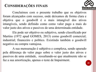 CONSIDERAÇÕES FINAIS
Concluímos com o presente trabalho que os objetivos
foram alcançados com sucesso, onde deixamos de forma clara e
objetiva que o goodwill é o mais intangível dos ativos
intangíveis, sendo definido como como valor pago a mais do
valor justo dos ativos e passivos de uma determinada entidade.
Ele pode ser objetivo ou subjetivo, sendo classificado por
Martins (1972 apud GOMES, 2013) como goodwill comercial;
industrial; financeiro e político. Existindo também o goodwill
negativo ou compra vantajosa.
A sua mensuração é subjetiva e complexa, sendo apurado
pela diferença do valor pago sobre o valor justo dos ativos e
passivos de uma entidade, ressaltando-se que atualmente não se
faz a sua amortização, apenas o teste de Impairment.
41
 