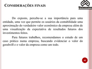 CONSIDERAÇÕES FINAIS
Do exposto, percebe-se a sua importância para uma
entidade, uma vez que permite os usuários da contabilidade uma
aproximação do verdadeiro valor econômico da empresa além de
uma visualização da expectativa de resultados futuros dos
investimentos feitos.
Para futuros trabalhos, recomendamos o estudo de um
caso prático numa empresa, buscando evidenciar o valor do
goodwill e o valor da empresa como um todo.
42
 