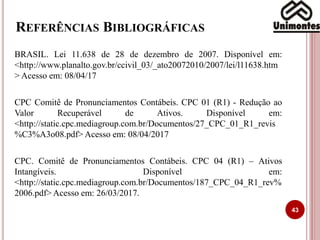REFERÊNCIAS BIBLIOGRÁFICAS
BRASIL. Lei 11.638 de 28 de dezembro de 2007. Disponível em:
<http://www.planalto.gov.br/ccivil_03/_ato20072010/2007/lei/l11638.htm
> Acesso em: 08/04/17
CPC Comitê de Pronunciamentos Contábeis. CPC 01 (R1) - Redução ao
Valor Recuperável de Ativos. Disponível em:
<http://static.cpc.mediagroup.com.br/Documentos/27_CPC_01_R1_revis
%C3%A3o08.pdf> Acesso em: 08/04/2017
CPC. Comitê de Pronunciamentos Contábeis. CPC 04 (R1) – Ativos
Intangíveis. Disponível em:
<http://static.cpc.mediagroup.com.br/Documentos/187_CPC_04_R1_rev%
2006.pdf> Acesso em: 26/03/2017.
43
 