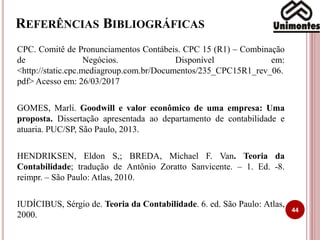 REFERÊNCIAS BIBLIOGRÁFICAS
CPC. Comitê de Pronunciamentos Contábeis. CPC 15 (R1) – Combinação
de Negócios. Disponível em:
<http://static.cpc.mediagroup.com.br/Documentos/235_CPC15R1_rev_06.
pdf> Acesso em: 26/03/2017
GOMES, Marli. Goodwill e valor econômico de uma empresa: Uma
proposta. Dissertação apresentada ao departamento de contabilidade e
atuaria. PUC/SP, São Paulo, 2013.
HENDRIKSEN, Eldon S,; BREDA, Michael F. Van. Teoria da
Contabilidade; tradução de Antônio Zoratto Sanvicente. – 1. Ed. -8.
reimpr. – São Paulo: Atlas, 2010.
IUDÍCIBUS, Sérgio de. Teoria da Contabilidade. 6. ed. São Paulo: Atlas,
2000.
44
 