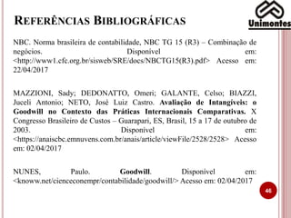 REFERÊNCIAS BIBLIOGRÁFICAS
NBC. Norma brasileira de contabilidade, NBC TG 15 (R3) – Combinação de
negócios. Disponível em:
<http://www1.cfc.org.br/sisweb/SRE/docs/NBCTG15(R3).pdf> Acesso em:
22/04/2017
MAZZIONI, Sady; DEDONATTO, Omeri; GALANTE, Celso; BIAZZI,
Juceli Antonio; NETO, José Luiz Castro. Avaliação de Intangíveis: o
Goodwill no Contexto das Práticas Internacionais Comparativas. X
Congresso Brasileiro de Custos – Guarapari, ES, Brasil, 15 a 17 de outubro de
2003. Disponível em:
<https://anaiscbc.emnuvens.com.br/anais/article/viewFile/2528/2528> Acesso
em: 02/04/2017
NUNES, Paulo. Goodwill. Disponível em:
<knoww.net/cienceconempr/contabilidade/goodwill/> Acesso em: 02/04/2017
46
 
