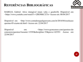 REFERÊNCIAS BIBLIOGRÁFICAS
RABELO, Gabriel. Ativo intangível (mais valia e goodwill). Disponível em:
<https://www.youtube.com/watch?v=i2ROMhC327o> Acesso em: 08/04/2017
Disponível em: <http://www.contadoraqualquercusto.com.br/2014/04/resolucao-
questao-05-exame-de.html> Acesso em: 22/04/2017
Disponível em: <https://www.qconcursos.com/questoes-de-
concursos/questoes?assunto=15395&disciplina=35&prova=42559> Acesso em:
22/04/2017
47
 
