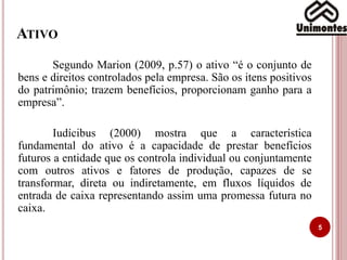 ATIVO
5
Segundo Marion (2009, p.57) o ativo “é o conjunto de
bens e direitos controlados pela empresa. São os itens positivos
do patrimônio; trazem benefícios, proporcionam ganho para a
empresa”.
Iudícibus (2000) mostra que a característica
fundamental do ativo é a capacidade de prestar benefícios
futuros a entidade que os controla individual ou conjuntamente
com outros ativos e fatores de produção, capazes de se
transformar, direta ou indiretamente, em fluxos líquidos de
entrada de caixa representando assim uma promessa futura no
caixa.
 