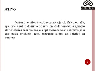 ATIVO
6
Portanto, o ativo é todo recurso seja ele físico ou não,
que esteja sob o domínio de uma entidade visando à geração
de benefícios econômicos, é a aplicação de bens e direitos para
que possa produzir lucro, chegando assim, ao objetivo da
empresa.
 