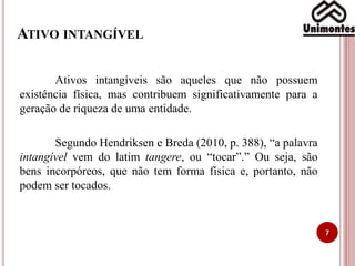ATIVO INTANGÍVEL
7
Ativos intangíveis são aqueles que não possuem
existência física, mas contribuem significativamente para a
geração de riqueza de uma entidade.
Segundo Hendriksen e Breda (2010, p. 388), “a palavra
intangível vem do latim tangere, ou “tocar”.” Ou seja, são
bens incorpóreos, que não tem forma física e, portanto, não
podem ser tocados.
 