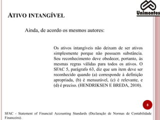 ATIVO INTANGÍVEL
8
Ainda, de acordo os mesmos autores:
Os ativos intangíveis não deixam de ser ativos
simplesmente porque não possuem substância.
Seu reconhecimento deve obedecer, portanto, às
mesmas regras válidas para todos os ativos. O
SFAC 5, parágrafo 63, diz que um item deve ser
reconhecido quando (a) corresponde à definição
apropriada, (b) é mensurável, (c) é relevante, e
(d) é preciso. (HENDRIKSEN E BREDA, 2010).
SFAC - Statement of Financial Accounting Standards (Declaração de Normas de Contabilidade
Financeira).
 