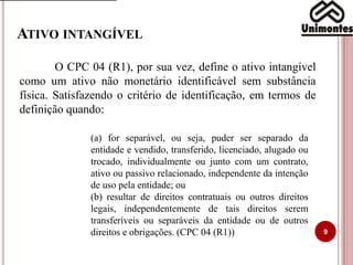 ATIVO INTANGÍVEL
9
O CPC 04 (R1), por sua vez, define o ativo intangível
como um ativo não monetário identificável sem substância
física. Satisfazendo o critério de identificação, em termos de
definição quando:
(a) for separável, ou seja, puder ser separado da
entidade e vendido, transferido, licenciado, alugado ou
trocado, individualmente ou junto com um contrato,
ativo ou passivo relacionado, independente da intenção
de uso pela entidade; ou
(b) resultar de direitos contratuais ou outros direitos
legais, independentemente de tais direitos serem
transferíveis ou separáveis da entidade ou de outros
direitos e obrigações. (CPC 04 (R1))
 