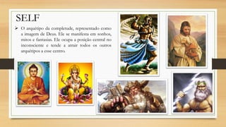 SELF
 O arquétipo da completude, representado como
a imagem de Deus. Ele se manifesta em sonhos,
mitos e fantasias. Ele ocupa a posição central no
inconsciente e tende a atrair todos os outros
arquétipos a esse centro.
 