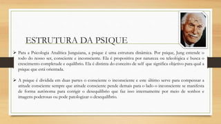 ESTRUTURA DA PSIQUE
 Para a Psicologia Analítica Junguiana, a psique é uma estrutura dinâmica. Por psique, Jung entende o
todo do nosso ser, consciente e inconsciente. Ela é propositiva por natureza ou teleológica e busca o
crescimento completude e equilíbrio. Ela é distinta do conceito de self que significa objetivo para qual a
psique que está orientada.
 A psique é dividida em duas partes o consciente o inconsciente e este último serve para compensar a
atitude consciente sempre que atitude consciente pende demais para o lado o inconsciente se manifesta
de forma autônoma para corrigir o desequilíbrio que faz isso internamente por meio de sonhos e
imagens poderosas ou pode patologizar o desequilíbrio.
 