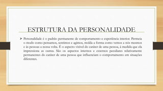 ESTRUTURA DA PERSONALIDADE
 Personalidade é o padrão permanente de comportamento e experiência interior. Permeia
o modo como pensamos, sentimos e agimos, molda a forma como vemos a nós mesmos
e às pessoas a nossa volta. É o aspecto visível do caráter de uma pessoa, à medida que ela
impressiona as outras. São os aspectos internos e externos peculiares relativamente
permanentes do caráter de uma pessoa que influenciam o comportamento em situações
diferentes.
 