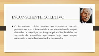 INCONSCIENTE COLETIVO
 O inconsciente coletivo consiste nas experiências herdadas
presentes em toda a humanidade, é um reservatório de imagens
chamadas de arquétipos ou imagens primordiais herdadas dos
ancestrais da humanidade que somos hoje, essas imagens
construídas a partir das vivencias dos antepassados.
 
