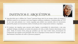 INSTINTOS E ARQUÉTIPOS
 Jung descobriu que os delírios dos “loucos” pareciam lançar mão de um estoque coletivo de imagens e
símbolos arcaicos se eu encontro com essas imagens confirmou totalmente a existência delas em 1919
de um visor pela primeira vez o termo arquétipo para definir essa memória além do inconsciente
pessoal Ele propôs um inconsciente coletivo formado por dois componentes instintos e arquétipos.
 Os instintos são impulsos para executar ações ligadas a necessidade de sobrevivência e tem uma
qualidade biológica semelhante ao instinto dos pássaros de volta ao ninho. Instintos determinam nossas
ações. Ainda, da mesma forma, Jung que acreditava que eles eram modos inatos, inconscientes de
compreensão que regulam nossa percepção. Eles são os arquétipos: formas inatas de “intuição” que são
determinantes necessários de todos os processos psíquicos.
 