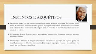 INSTINTOS E ARQUÉTIPOS
 Do mesmo modo que os instintos determinam nossas ações os arquétipos determinam nosso
modo de apreensão. Tanto os instintos quando arquétipos são coletivos porque estão relacionadas
com o Universal são conteúdos herdados para além do pessoal e do individual e estão relacionados
uns com os outros.
 O Arquétipo deve ser descrito como a percepção do instinto sobre ele mesmo ou como um auto-
retrato do instinto.
 O arquétipo é diferente da imagem arquetípica a existência do arquétipo em si pode apenas ser
inferida, já que é por definição inconsciente. Já a imagem arquetípica penetra a consciência e é o
modo que percebemos o arquétipo.
 