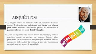 ARQUÉTIPOS
 A imagem onírica ou símbolo pode ser elaborado de modo
criativo de várias formas pelo teatro pela dança pela pintura
pela escrita reduzido a inexplicável pressão no inconsciente e
promovendo um processo de individuação.
 Assim os arquétipos são nossos modos de percepção, tanto se
encobrem quanto se revelam nas imagens. Embora sejam
primordiais os arquétipos não são princípios abstratos eles são
numinosos, independem da vontade e eles são eletricamente
carregados de um sentido de sacralidade.
 