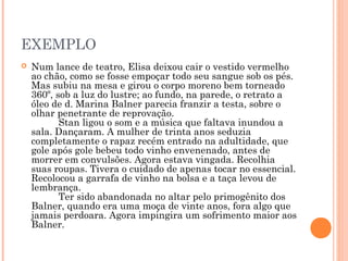 EXEMPLO
 Num lance de teatro, Elisa deixou cair o vestido vermelho
ao chão, como se fosse empoçar todo seu sangue sob os pés.
Mas subiu na mesa e girou o corpo moreno bem torneado
360º, sob a luz do lustre; ao fundo, na parede, o retrato a
óleo de d. Marina Balner parecia franzir a testa, sobre o
olhar penetrante de reprovação.
          Stan ligou o som e a música que faltava inundou a
sala. Dançaram. A mulher de trinta anos seduzia
completamente o rapaz recém entrado na adultidade, que
gole após gole bebeu todo vinho envenenado, antes de
morrer em convulsões. Agora estava vingada. Recolhia
suas roupas. Tivera o cuidado de apenas tocar no essencial.
Recolocou a garrafa de vinho na bolsa e a taça levou de
lembrança.
          Ter sido abandonada no altar pelo primogênito dos
Balner, quando era uma moça de vinte anos, fora algo que
jamais perdoara. Agora impingira um sofrimento maior aos
Balner.
 